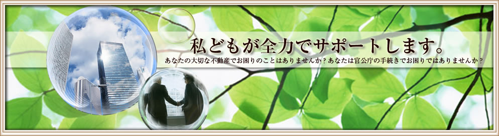 あたなの大切な不動産でお困りのことはありませんか?あなたは官公庁の手続きでお困りではありませんか?私どもが全力でサポートします。